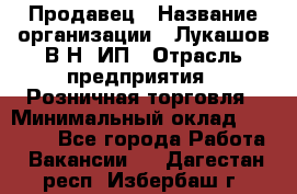 Продавец › Название организации ­ Лукашов В.Н, ИП › Отрасль предприятия ­ Розничная торговля › Минимальный оклад ­ 14 000 - Все города Работа » Вакансии   . Дагестан респ.,Избербаш г.